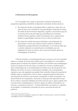 2.3 Descritores de Desempenho



       2.3.1 Os quadros que a seguir se apresentam constituem referenciais de
progressão programática, articulando componentes curriculares de duas naturezas:

        i) Na coluna dos descritores de desempenho indica-se aquilo que o aluno deve ser
           capaz de fazer, como resultado de uma aprendizagem conduzida em função
           do estádio de desenvolvimento linguístico, cognitivo e emocional em que ele
           se encontra, bem como das etapas que antecederam esse momento;
           conforme ficou já sugerido e ainda será reforçado, não se esgotam neste
           domínio as aprendizagens relevantes a levar a cabo em cada escola;

        ii) Na coluna dos conteúdos (de natureza declarativa e procedimental) são
            apresentados os termos que cobrem conceitos relativos às diferentes
            competências, progressivamente mais elaborados. A cor cinzenta indica que
            o conceito subjacente ao conteúdo pode ser trabalhado, mas sem
            explicitação do termo aos alunos, uma vez que ele fará parte apenas da
            metalinguagem do professor.

.

        A fim de contrariar a eventual propensão para se acentuar o eixo dos conteúdos,
chama-se a atenção, de forma muito enfática, para a necessidade de se não trabalhar o
programa apenas em função dos referidos conteúdos; estes facultam uma metalinguagem
comum aos professores dos três ciclos, no sentido de se inverter a tendência para a
deriva terminológica que se foi manifestando nos últimos anos. De um ponto de vista
didáctico, eles devem ser activa e criativamente articulados com os desempenhos
esperados e que estão agrupados por grandes linhas orientadoras (coluna da esquerda) do
trabalho sobre as competências; a não ser assim, o programa poderá resultar numa
mera descrição de conceitos, com escassas consequências no plano da aquisição e do
desenvolvimento de competências. Acrescente-se ainda que mais importante do que
levar os alunos a memorizar definições de termos (um risco que se agrava quando estão
em causa termos metalinguísticos) é torná-los capazes de utilizar correctamente, em
contexto, os respectivos conceitos11. A coluna adicional de notas reporta-se a sugestões
de actividades e a clarificações, não pondo em causa a autonomia da acção do
professor.


11 Na versão on-line destes programas e quando tal se aplica, as remissões para os termos do Dicionário

Terminológico são feitas com hiperligação.

                                                                                                          78
 