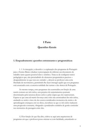 I Parte
                              Questões Gerais



1. Enquadramento: questões estruturantes e programáticas


       1. 1 A concepção, o desenho e a explanação dos programas de Português
para o Ensino Básico obedece à preocupação de elaborar um documento de
trabalho tanto quanto possível claro e sintético. Trata-se de configurar rumos
pedagógicos que, não prescindindo de elementos programáticos precisos –
designadamente no que toca aos conteúdos –, deixem ao professor uma certa
liberdade de movimentos, permitindo-lhe fazer interagir aquilo que nos programas
está enunciado com a concreta realidade das turmas e dos alunos de Português.

       Ao mesmo tempo, estes programas são construídos em função de uma
matriz comum aos três ciclos, sem prejuízo de reajustamentos pontuais
determinados pela natureza desses ciclos e pelas etapas que eles representam.
Espera-se que uma tal matriz favoreça uma visão não atomizadora dos três ciclos,
anulando-se assim o risco de eles serem considerados momentos de ensino e de
aprendizagem estanques; em vez disso, reconhece-se que os três ciclos traduzem
uma progressão constante, obrigando a ponderados cuidados de gestão curricular
nos momentos de passagem entre eles.



      1.2 Em função do que fica dito, cultiva-se aqui uma arquitectura de
programas em que o professor possa orientar-se com facilidade, entendendo os


                                                                                   8
 
