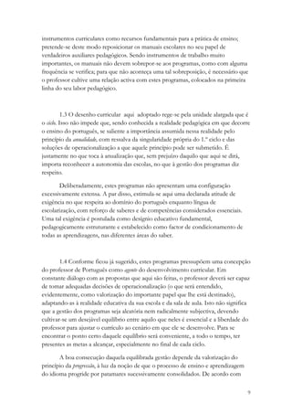 instrumentos curriculares como recursos fundamentais para a prática de ensino;
pretende-se deste modo reposicionar os manuais escolares no seu papel de
verdadeiros auxiliares pedagógicos. Sendo instrumentos de trabalho muito
importantes, os manuais não devem sobrepor-se aos programas, como com alguma
frequência se verifica; para que não aconteça uma tal sobreposição, é necessário que
o professor cultive uma relação activa com estes programas, colocados na primeira
linha do seu labor pedagógico.



          1.3 O desenho curricular aqui adoptado rege-se pela unidade alargada que é
o ciclo. Isso não impede que, sendo conhecida a realidade pedagógica em que decorre
o ensino do português, se saliente a importância assumida nessa realidade pelo
princípio da anualidade, com ressalva da singularidade própria do 1.º ciclo e das
soluções de operacionalização a que aquele princípio pode ser submetido. É
justamente no que toca à anualização que, sem prejuízo daquilo que aqui se dirá,
importa reconhecer a autonomia das escolas, no que à gestão dos programas diz
respeito.

       Deliberadamente, estes programas não apresentam uma configuração
excessivamente extensa. A par disso, estimula-se aqui uma declarada atitude de
exigência no que respeita ao domínio do português enquanto língua de
escolarização, com reforço de saberes e de competências considerados essenciais.
Uma tal exigência é postulada como desígnio educativo fundamental,
pedagogicamente estruturante e estabelecido como factor de condicionamento de
todas as aprendizagens, nas diferentes áreas do saber.



        1.4 Conforme ficou já sugerido, estes programas pressupõem uma concepção
do professor de Português como agente do desenvolvimento curricular. Em
constante diálogo com as propostas que aqui são feitas, o professor deverá ser capaz
de tomar adequadas decisões de operacionalização (o que será entendido,
evidentemente, como valorização do importante papel que lhe está destinado),
adaptando-as à realidade educativa da sua escola e da sala de aula. Isto não significa
que a gestão dos programas seja aleatória nem radicalmente subjectiva, devendo
cultivar-se um desejável equilíbrio entre aquilo que neles é essencial e a liberdade do
professor para ajustar o currículo ao cenário em que ele se desenvolve. Para se
encontrar o ponto certo daquele equilíbrio será conveniente, a todo o tempo, ter
presentes as metas a alcançar, especialmente no final de cada ciclo.

       A boa consecução daquela equilibrada gestão depende da valorização do
princípio da progressão, à luz da noção de que o processo de ensino e aprendizagem
do idioma progride por patamares sucessivamente consolidados. De acordo com

                                                                                     9
 