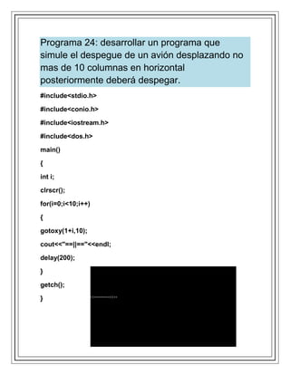 Programa 24: desarrollar un programa que
simule el despegue de un avión desplazando no
mas de 10 columnas en horizontal
posteriormente deberá despegar.
#include<stdio.h>
#include<conio.h>
#include<iostream.h>
#include<dos.h>
main()
{
int i;
clrscr();
for(i=0;i<10;i++)
{
gotoxy(1+i,10);
cout<<"==||=="<<endl;
delay(200);
}
getch();
}
 