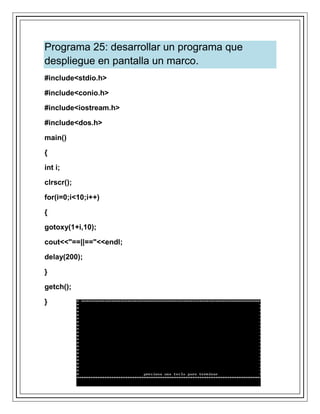 Programa 25: desarrollar un programa que
despliegue en pantalla un marco.
#include<stdio.h>
#include<conio.h>
#include<iostream.h>
#include<dos.h>
main()
{
int i;
clrscr();
for(i=0;i<10;i++)
{
gotoxy(1+i,10);
cout<<"==||=="<<endl;
delay(200);
}
getch();
}
 