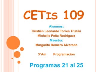 CETIS 109
Alumnos:
Cristian Leonardo Torres Tristán
Michelle Peña Rodríguez
Maestra:
Margarita Romero Alvarado
3°Am Programación
Programas 21 al 25
 