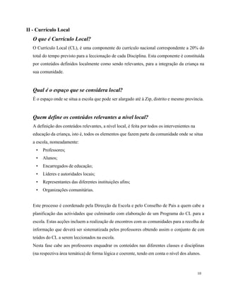 10
II - Currículo Local
O que é Currículo Local?
O Currículo Local (CL), é uma componente do currículo nacional correspondente a 20% do
total do tempo previsto para a leccionação de cada Disciplina. Esta componente é constituída
por conteúdos definidos localmente como sendo relevantes, para a integração da criança na
sua comunidade.
Qual é o espaço que se considera local?
É o espaço onde se situa a escola que pode ser alargado até à Zip, distrito e mesmo província.
Quem define os conteúdos relevantes a nível local?
A definição dos conteúdos relevantes, a nível local, é feita por todos os intervenientes na
educação da criança, isto é, todos os elementos que fazem parte da comunidade onde se situa
a escola, nomeadamente:
• Professores;
• Alunos;
• Encarregados de educação;
• Líderes e autoridades locais;
• Representantes das diferentes instituições afins;
• Organizações comunitárias.
Este processo é coordenado pela Direcção da Escola e pelo Conselho de Pais a quem cabe a
planificação das actividades que culminarão com elaboração de um Programa do CL para a
escola. Estas acções incluem a realização de encontros com as comunidades para a recolha de
informação que deverá ser sistematizada pelos professores obtendo assim o conjunto de con
teúdos do CL a serem leccionados na escola.
Nesta fase cabe aos professores enquadrar os conteúdos nas diferentes classes e disciplinas
(na respectiva área temática) de forma lógica e coerente, tendo em conta o nível dos alunos.
 