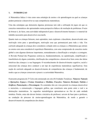 101
1. INTRODUÇAO
A Matemática lúdica é vista como uma estratégia de ensino e de aprendizagem na qual as crianças
podem potenciar e desenvolver as suas competências matemáticas.
Uma das estratégias que demonstra algumas promessas tem sido a utilização de jogos em que os
conceitos matemáticos são apresentados numa perspectiva lúdica e de resolução de problemas. O acto
de brincar é, de facto, uma actividade indispensável para o desenvolvimento humano e o material de
trabalho necessário para desenvolver essa tarefa.
Quanto mais as crianças brincam, mais aprendem, mais exploram e descobrem, desenvolvendo uma
motivação extra para a aprendizagem, motivação essa que permanecerá para toda a vida. Um
currículo adequado às crianças deve considerar a relação entre as crianças e a Matemática que entram
no ensino com uma considerável experiência Matemática, com uma compreensão de conceitos muito
global e com algumas destrezas importantes, nomeadamente a classificação a seriação e a contagem.
A Revisão Pontual dos Programas centrou-se, fundamentalmente, na capitalização, simplificação e
transferência de alguns conteúdos, clarificação das competências a desenvolver bem como das ideias
intuitivas das crianças e a sua linguagem. O reconhecimento do desenvolvimento cognitivo, social e
emocional das crianças deve conduzir a um tipo de experiências matemáticas significativas. Esta
noção de currículo adequado ao desenvolvimento de competências das crianças é fundamental, de
modo a que as crianças conservem o prazer e a curiosidade Matemática.
O presente programa do 2º Ciclo está estruturado em oito (8) Unidades Temáticas: Números Naturais
e Operações; Espaço e Forma; Grandezas e Medidas; Fracções; Números Decimais; Tabelas e
Gráficos; Potenciação; e Percentagem. Os conteúdos têm em vista permitir às crianças desenvolver
o raciocínio, a comunicação e linguagem gráfica, que constituem uma ponte entre o real e as
abstracções matemáticas. As sugestões metodológicas apresentam-se no fim de cada unidade
temática. Porém, estas não devem limitar a iniciativa do professor; servem de base para o professor,
na condução do processo de ensino-aprendizagem da Matemática, de modo a garantir o
desenvolvimento de competências dos alunos.
 