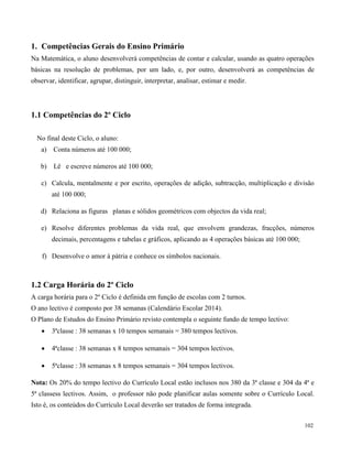 102
1. Competências Gerais do Ensino Primário
Na Matemática, o aluno desenvolverá competências de contar e calcular, usando as quatro operações
básicas na resolução de problemas, por um lado, e, por outro, desenvolverá as competências de
observar, identificar, agrupar, distinguir, interpretar, analisar, estimar e medir.
1.1 Competências do 2º Ciclo
No final deste Ciclo, o aluno:
a) Conta números até 100 000;
b) Lê e escreve números até 100 000;
c) Calcula, mentalmente e por escrito, operações de adição, subtracção, multiplicação e divisão
até 100 000;
d) Relaciona as figuras planas e sólidos geométricos com objectos da vida real;
e) Resolve diferentes problemas da vida real, que envolvem grandezas, fracções, números
decimais, percentagens e tabelas e gráficos, aplicando as 4 operações básicas até 100 000;
f) Desenvolve o amor à pátria e conhece os símbolos nacionais.
1.2 Carga Horária do 2º Ciclo
A carga horária para o 2º Ciclo é definida em função de escolas com 2 turnos.
O ano lectivo é composto por 38 semanas (Calendário Escolar 2014).
O Plano de Estudos do Ensino Primário revisto contempla o seguinte fundo de tempo lectivo:
 3ªclasse : 38 semanas x 10 tempos semanais = 380 tempos lectivos.
 4ªclasse : 38 semanas x 8 tempos semanais = 304 tempos lectivos.
 5ªclasse : 38 semanas x 8 tempos semanais = 304 tempos lectivos.
Nota: Os 20% do tempo lectivo do Currículo Local estão inclusos nos 380 da 3ª classe e 304 da 4ª e
5ª classess lectivos. Assim, o professor não pode planificar aulas somente sobre o Currículo Local.
Isto é, os conteúdos do Currículo Local deverão ser tratados de forma integrada.
 