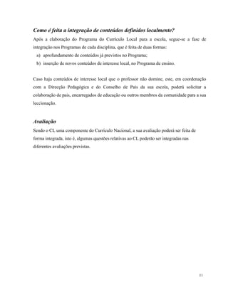 11
Como é feita a integração de conteúdos definidos localmente?
Após a elaboração do Programa do Currículo Local para a escola, segue-se a fase de
integração nos Programas de cada disciplina, que é feita de duas formas:
a) aprofundamento de conteúdos já previstos no Programa;
b) inserção de novos conteúdos de interesse local, no Programa de ensino.
Caso haja conteúdos de interesse local que o professor não domine, este, em coordenação
com a Direcção Pedagógica e do Conselho de Pais da sua escola, poderá solicitar a
colaboração de pais, encarregados de educação ou outros membros da comunidade para a sua
leccionação.
Avaliação
Sendo o CL uma componente do Currículo Nacional, a sua avaliação poderá ser feita de
forma integrada, isto é, algumas questões relativas ao CL poderão ser integradas nas
diferentes avaliações previstas.
 