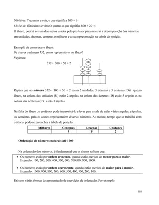 110
306 lê-se: Trezentos e seis, o que significa 300 + 6
824 lê-se: Oitocentos e vinte e quatro, o que significa 800 + 20+4
O ábaco, poderá ser um dos meios usados pelo professor para mostrar a decomposição dos números
em unidades, dezenas, centenas e milhares e a sua representação na tabela de posição.
Exemplo de como usar o ábaco.
Se tiveres o número 352, como representá-lo no ábaco?
Vejamos:
352= 300 + 50 + 2
Repara que no número 352= 300 + 50 + 2 temos 2 unidades, 5 dezenas e 3 centenas. Daí que,no
ábaco, na coluna das unidades (U) estão 2 argolas, na coluna das dezenas (D) estão 5 argolas e, na
coluna das centenas (C), estão 3 argolas.
Na falta do ábaco , o professor pode improvisá-lo e levar para a sala de aulas várias argolas, cápsulas,
ou sementes, para os alunos representarem diversos números. Ao mesmo tempo que se trabalha com
o ábaco, pode-se preencher a tabela de posição:
Milhares Centenas Dezenas Unidades
3 5 2
Ordenação de números naturais até 1000
Na ordenação dos números, é fundamental que os alunos saibam que:
 Os números estão por ordem crescente, quando estão escritos do menor para o maior.
Exemplo: 100, 200, 300, 400, 500, 600, 700,800, 900, 1000.
 Os números estão por ordem decrescente, quando estão escritos do maior para o menor.
Exemplo: 1000, 900, 800, 700, 600, 500, 400, 300, 200, 100.
Existem várias formas de apresentação de exercícios de ordenação. Por exemplo:
 
