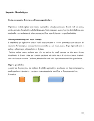 114
Sugestões Metodológicas
Rectas e segmentos de recta paralelos e perpendiculares
O professor poderá explicar esta matéria recorrendo a situações concrectas da vida real, tais como,
cordas, estradas, fios eléctricos, linha férrea , etc. Também poderá usar os barrotes do telhado ou aros
das janelas e portas da sala de aulas, para exemplificar o paralelismo e a perpendicularidade.
Sólidos geométricos (cubo, bloco, cilindro)
É importante que o professor leve os alunos a relacionarem os sólidos geométricos com objectos do
seu meio. Por exemplo, a caixa de fósforo assemelha-se a um bloco, a caixa de giz é parecida com o
cubo e o cilindro com a lata de leite, ou de água.
Existem muitos outros produtos que vêm em caixas de papel, pacotes ou latas com formas
semelhantes às de uma caixa, por exemplo: pacote de margarina, caixa de refrescos, pacote de sumo,
uma lata de azeite e outros. Os alunos poderão relacionar estes objectos com os sólidos geométricos.
Figuras geométricas
A partir da decomposição de modelos de sólidos geométricos escolhidos em faces rectangulares,
quadrangulares, triangulares e circulares, os alunos poderão identificar as figuras geométricas.
Exemplos:
 