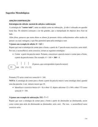 116
Sugestões Metodológicas
ADIÇÃO E SUBTRACÇÃO
Estratégias de cálculo mental de adição e subtracção
A estratégia de "contar tudo", tanto na adição como na subtracção, já não é colocada em questão
nesta fase. Os números começam a ser tão grandes, que a manipulação de objectos deve ficar de
lado.
Além disso, pensa-se que nesta altura os alunos já possuem vários conhecimentos sobre modos de
pensar e as suas vantagens, o que lhes permitirá optar pela estratégia a usar.
Vejamos um exemplo de adição: 8 + 163 =
Repare que usar a estratégia de contar para a frente, a partir da 1ª parcela neste exercício, seria inútil.
Por isso, o aconselhável, neste exercício, seriam as seguintes estratégias:
 Contar a partir da parcela maior. Portanto, concretizar a parcela menor e contar para a frente,
a partir da parcela maior. Por exemplo: 4 + 168 = 168 + 4
(4 passos, que correspondem à parcela menor)
169 170 171 172
Portanto,172 seria o total ou a soma de 4 + 168.
NOTA: A estratégia de contar para a frente a partir da parcela maior é uma estratégia ideal, quando
uma das parcelas é um número menor que 10.
 Identificar o exercício básico (4 + 8) e obter 12; depois adicionar 12 a 160 e obter 172 como
soma de 4 + 168.
Vejamos um exemplo de subtracção: 532 - 7 = ?
Repare que usar a estratégia de contar para a frente a partir do diminuidor ao diminuendo, assim
como contar para atrás do diminuendo ao diminuidor, seria inútil . Por isso, o aconselhável neste
exercício seria:
168
 