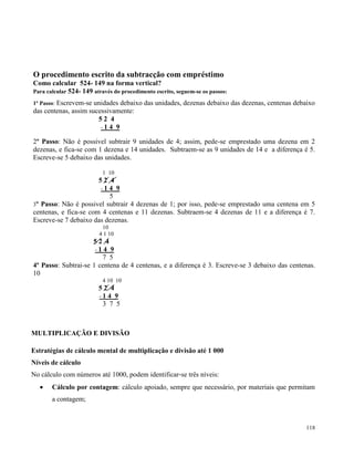 118
O procedimento escrito da subtracção com empréstimo
Como calcular 524- 149 na forma vertical?
Para calcular 524- 149 através do procedimento escrito, seguem-se os passos:
1º Passo: Escrevem-se unidades debaixo das unidades, dezenas debaixo das dezenas, centenas debaixo
das centenas, assim sucessivamente:
5 2 4
- 1 4 9
2º Passo: Não é possivel subtrair 9 unidades de 4; assim, pede-se emprestado uma dezena em 2
dezenas, e fica-se com 1 dezena e 14 unidades. Subtraem-se as 9 unidades de 14 e a diferença é 5.
Escreve-se 5 debaixo das unidades.
1 10
5 2 4
- 1 4 9
5
3º Passo: Não é possivel subtrair 4 dezenas de 1; por isso, pede-se emprestado uma centena em 5
centenas, e fica-se com 4 centenas e 11 dezenas. Subtraem-se 4 dezenas de 11 e a diferença é 7.
Escreve-se 7 debaixo das dezenas.
10
4 1 10
5 2 4
- 1 4 9
7 5
4º Passo: Subtrai-se 1 centena de 4 centenas, e a diferença é 3. Escreve-se 3 debaixo das centenas.
10
4 10 10
5 2 4
- 1 4 9
3 7 5
MULTIPLICAÇÃO E DIVISÃO
Estratégias de cálculo mental de multiplicação e divisão até 1 000
Níveis de cálculo
No cálculo com números até 1000, podem identificar‐se três níveis:
 Cálculo por contagem: cálculo apoiado, sempre que necessário, por materiais que permitam
a contagem;
 
