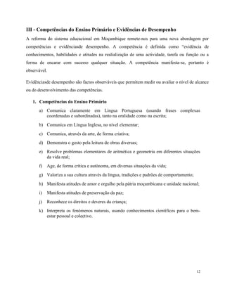 12
III - Competências do Ensino Primário e Evidências de Desempenho
A reforma do sistema educacional em Moçambique remete-nos para uma nova abordagem por
competências e evidênciasde desempenho. A competência é definida como “evidência de
conhecimentos, habilidades e atitudes na realialização de uma actividade, tarefa ou função ou a
forma de encarar com sucesso qualquer situação. A competência manifesta-se, portanto é
observável.
Evidênciasde desempenho são factos observáveis que permitem medir ou avaliar o nível de alcance
ou do desenvolvimento das competências.
1. Competências do Ensino Primário
a) Comunica claramente em Língua Portuguesa (usando frases complexas
coordenadas e subordinadas), tanto na oralidade como na escrita;
b) Comunica em Língua Inglesa, no nível elementar;
c) Comunica, através da arte, de forma criativa;
d) Demonstra o gosto pela leitura de obras diversas;
e) Resolve problemas elementares de aritmética e geometria em diferentes situações
da vida real;
f) Age, de forma crítica e autónoma, em diversas situações da vida;
g) Valoriza a sua cultura através da língua, tradições e padrões de comportamento;
h) Manifesta atitudes de amor e orgulho pela pátria moçambicana e unidade nacional;
i) Manifesta atitudes de preservação da paz;
j) Reconhece os direitos e deveres da criança;
k) Interpreta os fenómenos naturais, usando conhecimentos científicos para o bem-
estar pessoal e colectivo.
 