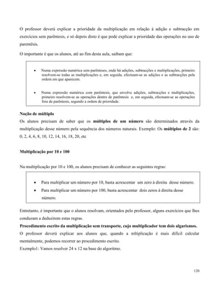 120
O professor deverá explicar a prioridade da multiplicação em relação à adição e subtracção em
exercícios sem parêntesis, e só depois disto é que pode explicar a prioridade das operações no uso de
parentêsis.
O importante é que os alunos, até ao fim desta aula, saibam que:
 Numa expressão numérica sem parênteses, onde há adições, subtracções e multiplicações, primeiro
resolvem-se todas as multiplicações e, em seguida, efectuam-se as adições e as subtracções pela
ordem em que aparecem.
 Numa expressão numérica com parêntesis, que envolve adições, subtracções e multiplicações,
primeiro resolvem-se as operações dentro de parêntesis e, em seguida, efectuam-se as operações
fora de parêntesis, segundo a ordem de prioridade.
Noção de múltiplo
Os alunos precisam de saber que os múltiplos de um número são determinados através da
multiplicação desse número pela sequência dos números naturais. Exemplo: Os múltiplos de 2 são:
0, 2, 4, 6, 8, 10, 12, 14, 16, 18, 20, etc
Multiplicação por 10 e 100
Na multiplicação por 10 e 100, os alunos precisam de conhecer as seguintes regras:
 Para multiplicar um número por 10, basta acrescentar um zero à direita desse número.
 Para multiplicar um número por 100, basta acrescentar dois zeros à direita desse
número.
Entretanto, é importante que o alunos resolvam, orientados pelo professor, alguns exercícios que lhes
conduzam a deduzirem estas regras.
Procedimento escrito da multiplicação sem transporte, cujo multiplicador tem dois algarismos.
O professor deverá explicar aos alunos que, quando a mltiplicação é mais dificil calcular
mentalmente, podemos recorrer ao procedimento escrito.
Exemplo1: Vamos resolver 24 x 12 na base do algoritmo.
 