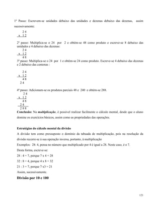 121
1º Passo: Escrevem-se unidades debaixo das unidades e dezenas debaixo das dezenas, assim
sucessivamente:
2 4
x 1 2
2º passo: Multiplica-se o 24 por 2 e obtém-se 48 como produto e escreve-se 8 debaixo das
unidades e 4 debaixo das dezenas:
2 4
x 1 2
4 8
3º passo: Multiplica-se o 24 por 1 e obtém-se 24 como produto. Escreve-se 4 debaixo das dezenas
e 2 debaixo das centenas :
2 4
x 1 2
4 8
2 4
4º passo: Adicionam-se os produtos parciais 48 e 240 e obtém-se 288.
2 4
x 1 2
4 8
2 4
2 8 8
Conclusão: Na multiplicação, é possível realizar facilmente o cálculo mental, desde que o aluno
domine os exercícios básicos, assim como as propriedades das operações.
Estratégias do cálculo mental da divisão
A divisão tem como pressuposto o domínio da tabuada de multiplicação, pois na resolução da
divisão recorre-se à sua operação inversa, portanto, à multiplicação
Exemplos: 28: 4, pensa no número que multiplicado por 4 é igual a 28. Neste caso, é o 7.
Desta forma, escreve-se:
28 : 4 = 7, porque 7 x 4 = 28
32 : 8 = 4, porque 4 x 8 = 32
21 : 3 = 7, porque 7 x3 = 21
Assim, sucessivamente.
Divisão por 10 e 100
 