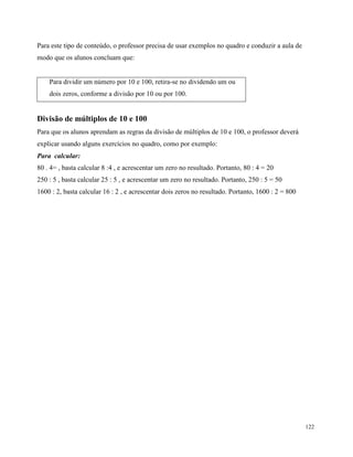 122
Para este tipo de conteúdo, o professor precisa de usar exemplos no quadro e conduzir a aula de
modo que os alunos concluam que:
Para dividir um número por 10 e 100, retira-se no dividendo um ou
dois zeros, conforme a divisão por 10 ou por 100.
Divisão de múltiplos de 10 e 100
Para que os alunos aprendam as regras da divisão de múltiplos de 10 e 100, o professor deverá
explicar usando alguns exercícios no quadro, como por exemplo:
Para calcular:
80 . 4= , basta calcular 8 :4 , e acrescentar um zero no resultado. Portanto, 80 : 4 = 20
250 : 5 , basta calcular 25 : 5 , e acrescentar um zero no resultado. Portanto, 250 : 5 = 50
1600 : 2, basta calcular 16 : 2 , e acrescentar dois zeros no resultado. Portanto, 1600 : 2 = 800
 