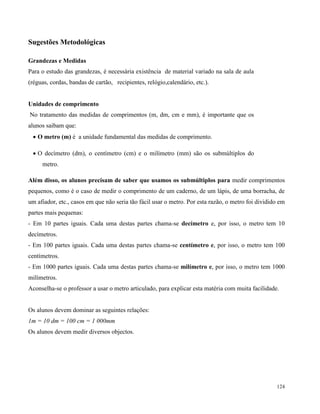 124
Sugestões Metodológicas
Grandezas e Medidas
Para o estudo das grandezas, é necessária existência de material variado na sala de aula
(réguas, cordas, bandas de cartão, recipientes, relógio,calendário, etc.).
Unidades de comprimento
No tratamento das medidas de comprimentos (m, dm, cm e mm), é importante que os
alunos saibam que:
 O metro (m) é a unidade fundamental das medidas de comprimento.
 O decímetro (dm), o centímetro (cm) e o milímetro (mm) são os submúltiplos do
metro.
Além disso, os alunos precisam de saber que usamos os submúltiplos para medir comprimentos
pequenos, como é o caso de medir o comprimento de um caderno, de um lápis, de uma borracha, de
um afiador, etc., casos em que não seria tão fácil usar o metro. Por esta razão, o metro foi dividido em
partes mais pequenas:
- Em 10 partes iguais. Cada uma destas partes chama-se decímetro e, por isso, o metro tem 10
decímetros.
- Em 100 partes iguais. Cada uma destas partes chama-se centímetro e, por isso, o metro tem 100
centímetros.
- Em 1000 partes iguais. Cada uma destas partes chama-se milímetro e, por isso, o metro tem 1000
milímetros.
Aconselha-se o professor a usar o metro articulado, para explicar esta matéria com muita facilidade.
Os alunos devem dominar as seguintes relações:
1m = 10 dm = 100 cm = 1 000mm
Os alunos devem medir diversos objectos.
 