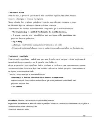 125
Unidades de Massa
Para esta aula, o professor poderá levar para sala vários objectos para serem pesados,
inclusive a balança e os pesos de 1kg e grama.
Numa primeira fase, os alunos poderão servir-se das suas mãos para comparar os pesos
de diferentes objectos, e só depois disso se pode usar a balança.
No tratamento das unidades de massa também é importante que os alunos saibam que:
- O quilograma (kg) é a unidade fundamental das medidas de massa.
- O grama é um dos seus submúltiplos, que serve para medir quantidades mais
pequenas do que o quilograma.
- 1kg = 1000g
- A balança é o instrumento usado para medir a massa de um corpo.
- Existem vários tipos de balanças, como as usadas nos mercados, nos talhos, nas farmácias, etc.
Unidades de capacidade
Para esta aula, o professor poderá levar para sala de aulas, areia ou água e vários recipientes de
tamanhos diferentes, como é o caso de garrafas, latas, baldes,etc.
O que se pretende é que o professor induza os alunos a verificarem, por transvasamento, quantas
vezes um recipiente de areia ou água cabe no outro e vice-versa. Aquele que puder conter mais areia,
ou líquido, tem maior capacidade.
Também é importante que os alunos saibam que:
- O litro (l) é a unidade fundamental das medidas de capacidade.
- O mililitro (ml) é um dos seus submúltiplos, que serve para medir quantidades mais
pequenas do que o litro.
- 1l = 1000ml.
O dinheiro: Moedas e notas em circulação em Moçambique
O professor deverá fazer os possíveis de levar para esta aula notas e moedas do dinheiro em circulação e as
actividades dos alunos consistirão em:
Identificar moedas e notas;
 