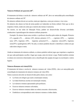 131
Números Ordinais até quarenta (40o)
.
O tratamento da leitura e escrita de números ordinais até 40o
, deve ser antecedida pela consolidação
de números ordinais até 30o
.
Os números ordinais devem ser escritos, tanto por algarismo, como por extenso e vice-versa .
Os números dos alunos na lista da turma podem ser traduzidos na forma ordinal. Claro que se deve
respeitar o limite, tendo em conta que a maioria das turmas é numerosa.
No recreio, ou nas aulas de Educação Física, podem ser desenvolvidas diversas actividades
conducentes à aprendizagem dos números ordinais propostos.
Exemplo: Os alunos fazem uma corrida e o professor classifica pela ordem de chegada: Primeiro
(1º), segundo (2º), …..décimo (10º), décimo primeiro (11º)…….vigésimo (20º), ...... vigésimo
nono (29º), trigésimo (30º), trigésimo primeiro(31º), ... ,trigésimo oitavo(38º), trigésimo
nono(39º) e quadragésimo (40º). Na aula, os alunos poderão discutir e identificar a ordem em que
cada aluno chegou à meta.
Ainda no tratamento de números ordinais, os alunos poderão realizar jogos que respeitam a sequência
em que cada participante escolhe o lugar que ocupa, antes de iniciar o jogo. Poderá também orientar
os alunos em exercícios relacionados com a classificação das equipas de jogos na escola/país e outros
lugares.
Números Romanos até trinta(XXX)
O tratamento da leitura e escrita de números romanos até trinta (XXX) , deve ser antecedida pela
consolidação de tratamento de números romanos até vinte (XX).
Vários exercícios deverão ser desenvolvidos pelos alunos, tais como:
 Ler horas em relógios que usam a numeração romana;
 Ler datas históricas escritas em numeração romana;
 Ler números romanos apresentados pelo professor;
 Escrever números romanos solicitados;
 Escrever números romanos dados na ordem crescente e decrescente;
 Estabelecer correspondência entre números romanos e árabes dados.
 