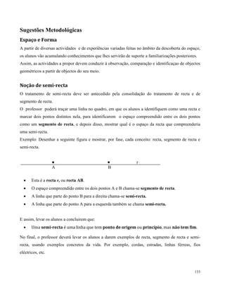 133
Sugestões Metodológicas
Espaço e Forma
A partir de diversas actividades e de experiências variadas feitas no âmbito da descoberta do espaço,
os alunos vão acumulando conhecimentos que lhes servirão de suporte a familiarizações posteriores.
Assim, as actividades a propor devem conduzir à observação, comparação e identificaçao de objectos
geométricos a partir de objectos do seu meio.
Noção de semi-recta
O tratamento de semi-recta deve ser antecedido pela consolidação do tratamento de recta e de
segmento de recta.
O professor poderá traçar uma linha no quadro, em que os alunos a identifiquem como uma recta e
marcar dois pontos distintos nela, para identificarem o espaço compreendido entre os dois pontos
como um segmento de recta, e depois disso, mostrar qual é o espaço da recta que compreenderia
uma semi-recta.
Exemplo: Desenhar a seguinte figura e mostrar, por fase, cada conceito: recta, segmento de recta e
semi-recta.
● ● r
A B
 Esta é a recta r, ou recta AB.
 O espaço compreendido entre os dois pontos A e B chama-se segmento de recta.
 A linha que parte do ponto B para a direita chama-se semi-recta.
 A linha que parte do ponto A para a esquerda também se chama semi-recta.
E assim, levar os alunos a concluirem que:
 Uma semi-recta é uma linha que tem ponto de origem ou princípio, mas não tem fim.
No final, o professor deverá levar os alunos a darem exemplos de recta, segmento de recta e semi-
recta, usando exemplos concretos da vida. Por exemplo, cordas, estradas, linhas férreas, fios
eléctricos, etc.
 
