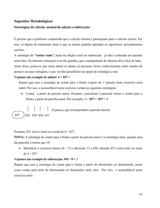 136
Sugestões Metodológicas
Estratégias de cálculo mental de adição e subtracção
É preciso que o professor compeenda que o cálculo mental é pressuposto para o cálculo escrito. Por
isso, só depois do tratamento deste é que os alunos poderão aprender os algoritmos/ procedimentos
escritos.
A estratégia de "contar tudo", tanto na adição como na subtracção, já não é colocada em questão
nesta fase. Os números começam a ser tão grandes, que a manipulação de objectos deve ficar de lado.
Além disso, pensa-se que nesta altura os alunos já possuem vários conhecimentos sobre modos de
pensar e as suas vantagens, o que vai lhes possibilitar na opção de estratégia a usar.
Vejamos um exemplo de adição: 4 + 827 =
Repare que usar a estratégia de contar para a frente a partir da 1ª parcela neste exercício seria
inútil. Por isso, o aconselhável neste exercício seriam as seguintes estratégias:
 Contar a partir da parcela maior. Portanto, concretizar a parecela menor e contar para a
frente, a partir da parcela maior. Por exemplo: 4 + 827 = 827 + 4
(4 passos, que correspondem à parcela menor)
828 829 830 831
Portanto, 831 seria o total ou a soma de 4 + 827.
NOTA: A estratégia de contar para a frente a partir da parcela maior é a estratégia ideal, quando uma
das parcelas é menor que 10.
 Identificar o exercício básico (4 + 7) e adicionar 11 a 820, obtendo 831 como total, ou soma
de 4 + 827.
Vejamos um exemplo de subtracção: 943 - 8 = ?
Repare que usar a estratégia de contar para a frente a partir do diminuidor ao diminuendo, assim
como contar para atrás do diminuendo ao diminuidor seria inútil . Por isso, o aconselhável neste
exercício seria:
827
 