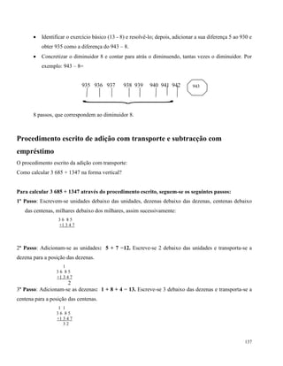 137
 Identificar o exercício básico (13 - 8) e resolvê-lo; depois, adicionar a sua diferença 5 ao 930 e
obter 935 como a diferença do 943 – 8.
 Concretizar o diminuidor 8 e contar para atrás o diminuendo, tantas vezes o diminuidor. Por
exemplo: 943 – 8=
935 936 937 938 939 940 941 942

8 passos, que correspondem ao diminuidor 8.
Procedimento escrito de adição com transporte e subtracção com
empréstimo
O procedimento escrito da adição com transporte:
Como calcular 3 685 + 1347 na forma vertical?
Para calcular 3 685 + 1347 através do procedimento escrito, seguem-se os seguintes passos:
1º Passo: Escrevem-se unidades debaixo das unidades, dezenas debaixo das dezenas, centenas debaixo
das centenas, milhares debaixo dos milhares, assim sucessivamente:
3 6 8 5
+1 3 4 7
2º Passo: Adicionam-se as unidades: 5 + 7 =12. Escreve-se 2 debaixo das unidades e transporta-se a
dezena para a posição das dezenas.
1
3 6 8 5
+1 3 4 7
2
3º Passo: Adicionam-se as dezenas: 1 + 8 + 4 = 13. Escreve-se 3 debaixo das dezenas e transporta-se a
centena para a posição das centenas.
1 1
3 6 8 5
+1 3 4 7
3 2
943
 