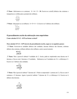 138
4º Passo: Adicionam-se as centenas: 1 + 6 + 3 = 10. Escreve-se zero(0) debaixo das centenas e
transporta-se o milhar para a posição dos milhares.
1 1 1
3 6 8 5
+1 3 4 7
0 3 2
5º Passo: Adicionam-se os milhares: 1 + 3 + 1 = 5. Escreve-se 5 debaixo dos milhares.
1 1 1
3 6 8 5
+1 3 4 7
5 0 3 2
O procedimento escrito da subtracção com empréstimo
Como calcular 8 5 4 2 - 1679 na forma vertical?
Para calcular 8 5 4 2 - 1679 através do procedimento escrito, segue-se os seguintes passos:
1º Passo: Escrevem-se unidades debaixo das unidades, dezenas debaixo das dezenas, centenas
debaixo das centenas, milhares debaixo dos milhares, assim sucessivamente:
8 5 4 2
- 1 6 7 9
2º Passo: Não é possivel subtrair 9 unidades de 2. Assim, pede-se emprestado uma dezena em 4
dezenas, e fica-se com 3 dezenas e 12 unidades. Subtraem-se as 9 unidades em 12 e a diferença é 3.
Escreve-se 3 debaixo das unidades.
3 10
8 5 4 2
- 1 6 7 9
3
3º Passo: Não é possivel subtrair 7 dezenas de 3. Pede-se emprestado 1 centena em 5, e fica-se com 4
centenas e 13 dezenas. Agora é possível subtrair 7 dezenas de 13 e a diferença é 6. Escreve-se 6
debaixo das dezenas.
10
4 3 10
8 5 4 2
- 1 6 7 9
 