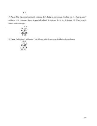 139
6 3
4º Passo: Não é possível subtrair 6 centenas de 4. Pede-se emprestado 1 milhar em 8, e fica-se com 7
milhares e 14 centenas. Agora é possível subtrair 6 centenas de 14 e a diferença é 8. Escreve-se 8
debaixo das centenas.
. 10 10
7 4 3 10
8 5 4 2
- 1 6 7 9
8 6 3
5º Passo: Subtrai-se 1 milhar de 7 e a diferença é 6. Escreve-se 6 debaixo dos milhares.
10 10
7 4 3 10
8 5 4 2
- 1 6 7 9
6 8 6 3
 