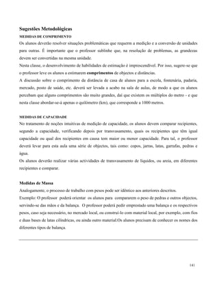 141
Sugestões Metodológicas
MEDIDAS DE COMPRIMENTO
Os alunos deverão resolver situações problemáticas que requerm a medição e a conversão de unidades
para outras. É importante que o professor sublinhe que, na resolução de problemas, as grandezas
devem ser convertidas na mesma unidade.
Nesta classe, o desenvolvimento de habilidades de estimação é imprescendível. Por isso, sugere-se que
o professor leve os alunos a estimarem comprimentos de objectos e distâncias.
A discussão sobre o comprimento da distância de casa de alunos para a escola, fontenária, padaria,
mercado, posto de saúde, etc. deverá ser levada a acabo na sala de aulas, de modo a que os alunos
percebam que alguns comprimentos são muito grandes, daí que existem os múltiplos do metro - e que
nesta classe abordar-se-á apenas o quilómetro (km), que corresponde a 1000 metros.
MEDIDAS DE CAPACIDADE
No tratamento de noções intuitivas de medição de capacidade, os alunos devem comparar recipientes,
segundo a capacidade, verificando depois por transvasamento, quais os recipientes que têm igual
capacidade ou qual dos recipientes em causa tem maior ou menor capacidade. Para tal, o professor
deverá levar para esta aula uma série de objectos, tais como: copos, jarras, latas, garrafas, pedras e
água.
Os alunos deverão realizar várias actividades de transvasamento de líquidos, ou areia, em diferentes
recipientes e comparar.
Medidas de Massa
Analogamente, o processo de trabalho com pesos pode ser idêntico aos anteriores descritos.
Exemplo: O professor poderá orientar os alunos para compararem o peso de pedras e outros objectos,
servindo-se das mãos e da balança. O professor poderá pedir emprestado uma balança e os respectivos
pesos, caso seja necessário, no mercado local, ou construí-lo com material local, por exemplo, com fios
e duas bases de latas cilíndricas, ou ainda outro material.Os alunos precisam de conhecer os nomes dos
diferentes tipos de balança.
 