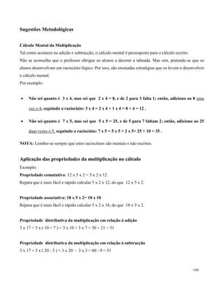 144
Sugestões Metodológicas
Cálculo Mental da Multiplicação
Tal como acontece na adição e subtracção, o cálculo mental é pressuposto para o cálculo escrito.
Não se aconselha que o professor obrigue os alunos a decorar a tabuada. Mas sim, pretende-se que os
alunos desenvolvam um raciocínio lógico. Por isso, são ensinadas estratégias que os levem a desenvolver
o cálculo mental.
Por exemplo:
 Não sei quanto é 3 x 4, mas sei que 2 x 4 = 8, e de 2 para 3 falta 1; então, adiciono ao 8 uma
vez o 4, seguindo o raciocínio: 3 x 4 = 2 x 4 + 1 x 4 = 8 + 4 = 12 .
 Não sei quanto é 7 x 5, mas sei que 5 x 5 = 25, e de 5 para 7 faltam 2; então, adiciono ao 25
duas vezes o 5, seguindo o raciocínio: 7 x 5 = 5 x 5 + 2 x 5= 25 + 10 = 35 .
NOTA: Lembre-se sempre que estes raciocínios são mentais e não escritos.
Aplicação das propriedades da multiplicação no cálculo
Exemplo:
Propriedade comutativa: 12 x 5 x 2 = 5 x 2 x 12
Repara que é mais fácil e rápido calcular 5 x 2 x 12, do que 12 x 5 x 2.
Propriedade associativa: 18 x 5 x 2= 18 x 10
Repara que é mais fácil e rápido calcular 5 x 2 x 18, do que 18 x 5 x 2.
Propriedade distributiva da multiplicação em relação à adição
3 x 17 = 3 x ( 10 + 7 ) = 3 x 10 + 3 x 7 = 30 + 21 = 51
Propriedade distributiva da multiplicação em relação à subtracção
3 x 17 = 3 x ( 20 - 3 ) = 3 x 20 - 3 x 3 = 60 - 9 = 51
 
