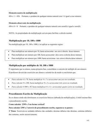 145
Elemento neutro da multiplicação
456 x 1 = 456 Portanto, o produto de qualquer númeo natural com 1 é igual a esse número.
Elemento absorvente da multiplicação
456 x 0 = 0 Portanto, o produto de qualquer número natural com zero(0) é igual a zero(0).
NOTA: As propriedades da multiplicação servem para facilitar o cálculo mental.
Multiplicação por 10, 100 e 1000
Na multiplicação por 10, 100 e 1000, é só aplicar as seguintes regras:
 Para multiplicar um número por 10, basta acrescentar um zero à direita desse número.
 Para multiplicar um número por 100, basta acrescentar dois zeros à direita desse número.
 Para multiplicar um número por 1000, basta acrescentar tres zeros à direita desse número.
Multiplicação por múltiplos de 10, 100 e 1000
É importante que os alunos, numa primeira fase, consolidem o conceito de múltiplo de um número.
O professor deverá dar exercícios aos alunos e orientá-los de modo a concluírem que:
 Para calcular 4 x 70, basta multiplicar 4 x 7 e acrescentar um zero no resultado.
 Para calcular 9 x 200, basta multiplicar 9 x 2 e acrescentar três zeros no resultado.
 Para calcular 6 000 x 30, basta multiplicar 6 x 3 e acrescentar quatro zeros no resultado.
Procedimento Escrito da Multiplicação
Se os alunos ainda não dominarem os exercícios básicos (tabuada da multiplicação), é inútil ensinar-lhes
o procedimento escrito.
Como calcular 2395 x 3 na forma vertical?
Para calcular 2395 x 3 através do procedimento escrito, seguem-se os passos:
1º Passo: Escrevem-se unidades debaixo das unidades, dezenas debaixo das dezenas, centenas debaixo
das centenas, assim sucessivamente:
 