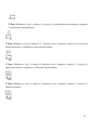 146
2 3 9 5
X 3
2º Passo: Multiplica-se 3 por 5 e obtém-se 15. Escreve-se 5 unidades debaixo das unidades, e transporta-
se a dezena para cima das dezenas:
2 3 9 5
X 3
5
3º Passo: Multiplica-se 3 por 9 e obtém-se 27 . Adiciona-se com o transporte e obtém-se 28. Escreve-se 8
debaixo das dezenas, e transporta-se 2 para cima das centenas:
2 3 9 5
X 3
8 5
4º Passo: Multiplica-se 3 por 3 e obtém-se 9; adiciona-se com o transporte e obtém-se 11. Escreve-se 1
debaixo das centenas e transporta-se 1 milhar para cima de milhares:
2 3 9 5
X 3
1 8 5
5º Passo: Multiplica-se 3 por 2 e obtém-se 6; adiciona-se com o transporte e obtém-se 7. Escreve-se 7
debaixo de milhares:
2 3 9 5
X 3
7 1 8 5
1
12
121
121
 