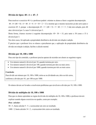 147
Divisão de tipos: 48 : 4 e 45 : 3
Para resolver o exercício 48: 4, o professor poderá orientar os alunos a fazer a seguinte decomposição:
48 : 4= (40 + 8) : 4 = 40 : 4 + 8 : 4 = 10 + 2 = 12 e mostrar que o mesmo raciocínio já não serve para o
exercício 45: 3, porque a decomposição 45 : 3 = (40 + 5) : 3 = 40 : 3 + 5 : 3 não tem solução, pois 40
não é divisível por 3 e nem 5 é divisível por 3.
Desta forma, iríamos recorrer à seguinte decomposição: 45= 30 + 15, pois tanto o 30 como o 15 é
divisível por 3.
Nos dois casos, foi aplicada a propriedade distributiva da divisão em relação à adição.
É preciso que o professor leve os alunos a perceberem que, a aplicação da propriedade distributiva da
divisão em relação à adição, facilita o cálculo mental.
Divisão por 10, 100 e 1000
Para este tipo de conteúdo, o professor precisa apenas de recordar aos alunos as seguintes regras:
 Um número natural é divisível por 10, quando termina por zero.
 Um número natural é divisível por 100, quando termina por dois ou mais zeros.
 Um número natural é divisível por 1000, quando termina por três ou mais zeros.
Conclusão
Para dividir um número por 10, 100 e 1000, retira-se no dividendo um, dois ou três zeros,
conforme a divisão por 10, por 100 ou por 1000.
Os alunos devem ser levados a resolverem problemas que envolvem a divisão por 10, 100 e 1000.
Divisão de múltiplos de 10, 100 e 1000
Para que os alunos aprendam as regras da divisão de múltiplos de 10, 100 e 1000, o professor deverá
explicar usando alguns exercícios no quadro, como por exemplo:
Para calcular:
50 : 5 , basta calcular 5 : 5 , e acrescentar um zero ao resultado.
1400 : 2, basta calcular 14 : 2 , e acrescentar dois zeros ao resultado.
 