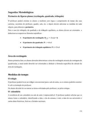 150
Sugestões Metodológicas
Perímetro de figuras planas (rectângulo, quadrado, triângulo)
O professor poderá orientar os alunos a medirem com régua o comprimento de tampo das suas
carteiras, secretária do professor, quadro, sala, etc. e depois devem adicionar as medidas de cada
objecto, para obterem o perímetro.
Para o caso de retângulo, do quadrado e do triângulo equilátero, os alunos devem ser orientados a
deduzirem as respectivas fórmulas específicas:
Área do rectângulo
Numa primeira fase, os alunos deverão determinar a àrea do rectângulo através da contagem de
quadrículas, e mais tarde deverão ser orientados a deduzir a fórmula especifíca do cálculo da
área do rectângulo.
Medidas de tempo
O relógio
O professor poderá levar um relógio convencional para a sala de aulas, ou os alunos poderão construí-
lo sob a orientação do professor.
Os alunos deverão ler ou marcar as horas solicitadas pelo professor, ou pelos colegas.
O calendário
A existência de um calendário na sala de aula é imprescindível. O professor poderá solicitar que os
alunos leiam o calendário, identificando a data, o dia da semana, o mês, a data do seu aniversário e
outras datas históricas, festivas e feriados nacionais.
 O perímetro do rectângulo: P = 2 x (c + l)
 O perímetro do quadrado: P □ = 4 x l
 O perímetro do triângulo equilátero: P ∆ = 3 x l
 