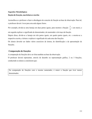 152
Sugestões Metodológicas
Noção de fracção, sua leitura e escrita
Aconselha-se o professor a fazer a abordagem do conceito de fracção na base de observação. Para tal,
o professor deverá levar para esta aula alguns frutos.
Por exemplo, divide-se uma laranja em duas partes iguais, para mostrar a fracção :
2
1
( um meio), e
em seguida explicar o significado do denominador, do numerador e do traço da fracção.
Depois disso, divide-se a laranja em três partes iguais, em quatro partes iguais, etc. e mostra-se a
respectiva escrita, a leitura e explicar o significado de cada uma das fracções.
Os alunos deverão ser dados vários exercícios de leitura, de identificação e de apresentação de
fracções.
Comparação de fracções
A comparação de fracções deve ser feita também na base da observação.
O professor deverá representar, através de desenho ou representação gráfica, 2 ou 3 fracções,
conduzindo os alunos a concluirem que:
Na comparação de fracções com o mesmo numerador, é maior a fracção que tiver menor
denominador.
 