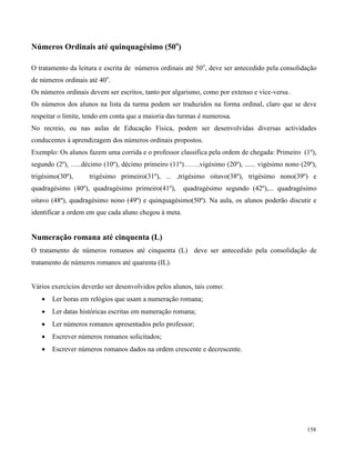 158
Números Ordinais até quinquagésimo (50o
)
O tratamento da leitura e escrita de números ordinais até 50o
, deve ser antecedido pela consolidação
de números ordinais até 40o
.
Os números ordinais devem ser escritos, tanto por algarismo, como por extenso e vice-versa .
Os números dos alunos na lista da turma podem ser traduzidos na forma ordinal, claro que se deve
respeitar o limite, tendo em conta que a maioria das turmas é numerosa.
No recreio, ou nas aulas de Educação Física, podem ser desenvolvidas diversas actividades
conducentes à aprendizagem dos números ordinais propostos.
Exemplo: Os alunos fazem uma corrida e o professor classifica pela ordem de chegada: Primeiro (1º),
segundo (2º), …..décimo (10º), décimo primeiro (11º)…….vigésimo (20º), ...... vigésimo nono (29º),
trigésimo(30º), trigésimo primeiro(31º), ... ,trigésimo oitavo(38º), trigésimo nono(39º) e
quadragésimo (40º), quadragésimo primeiro(41º), quadragésimo segundo (42º),... quadragésimo
oitavo (48º), quadragésimo nono (49º) e quinquagésimo(50º). Na aula, os alunos poderão discutir e
identificar a ordem em que cada aluno chegou à meta.
Numeração romana até cinquenta (L)
O tratamento de números romanos até cinquenta (L) deve ser antecedido pela consolidação de
tratamento de números romanos até quarenta (IL).
Vários exercícios deverão ser desenvolvidos pelos alunos, tais como:
 Ler horas em relógios que usam a numeração romana;
 Ler datas históricas escritas em numeração romana;
 Ler números romanos apresentados pelo professor;
 Escrever números romanos solicitados;
 Escrever números romanos dados na ordem crescente e decrescente.
 