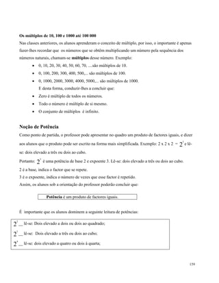 159
Os múltiplos de 10, 100 e 1000 até 100 000
Nas classes anteriores, os alunos aprenderam o conceito de múltiplo, por isso, o importante é apenas
fazer-lhes recordar que os números que se obtêm multiplicando um número pela sequência dos
números naturais, chamam-se múltiplos desse número. Exemplo:
 0, 10, 20, 30, 40, 50, 60, 70, ....são múltiplos de 10.
 0, 100, 200, 300, 400, 500,... são múltiplos de 100.
 0, 1000, 2000, 3000, 4000, 5000,... são múltiplos de 1000.
E desta forma, conduzir-lhes a concluir que:
 Zero é múltiplo de todos os números.
 Todo o número é múltiplo de si mesmo.
 O conjunto de múltiplos é infinito.
Noção de Potência
Como ponto de partida, o professor pode apresentar no quadro um produto de factores iguais, e dizer
aos alunos que o produto pode ser escrito na forma mais simplificada. Exemplo: 2 x 2 x 2 = 2
3
e lê-
se: dois elevado a três ou dois ao cubo.
Portanto: 2
3
é uma potência de base 2 e expoente 3. Lê-se: dois elevado a três ou dois ao cubo.
2 é a base, indica o factor que se repete.
3 é o expoente, indica o número de vezes que esse factor é repetido.
Assim, os alunos sob a orientação do professor poderão concluir que:
Potência é um produto de factores iguais.
É importante que os alunos dominem a seguinte leitura de potências:
2
2
__ lê-se: Dois elevado a dois ou dois ao quadrado;
2
3
__ lê-se: Dois elevado a três ou dois ao cubo;
2
4
__ lê-se: dois elevado a quatro ou dois à quarta;
 