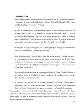 16
1. INTRODUÇÃO
O presente Programa revisto destina-se ao ensino monolingue do Português, mantendo-se
a perspectiva de L2, em conformidade com o Sistema Nacional de Educação (SNE). Nesta
modalidade, a língua de ensino é o Português.
O êxito da implementação deste Programa depende de uma preparação adequada do
professor, para o gerir, na perspectiva de ensino de Português como L2, usando
metodologias apropriadas para diferentes situações de aprendizagem. Assim, o professor
poderá implementar o Programa, ajustar as estratégias de ensino, de modo a satisfazer as
necessidades comunicativas dos alunos que têm o Português como L2 ou L1.
O Programa de Língua Portuguesa guia-se pelos princípios pedagógicos culturalmente
sensíveis, orientados para a comunicação funcional.
À luz destes princípios, espera-se que o ensino acomode e potencie a vivência cultural e,
no caso específico da língua, a experiência linguística que a criança traz de casa. Deste
modo, a aula de língua deve ser um espaço em que, com o auxílio do professor, a criança
adquira “ferramentas” que lhe permitam organizar e usar a língua, de acordo com as suas
necessidades comunicativas.
No presente Programa, pretende-se, com as competências do Ensino Primário, clarificar e
aprofundar o âmbito da abordagem da língua, começando pela realidade mais próxima do
aluno (família, escola e comunidade).
O Programa está organizado em unidades temáticas, tais como: família, escola,
comunidade, ambiente, corpo humano, saúde e higiene e outras, que percorrem todas as
classes do Ensino Primário, diferindo apenas na extensão e profundidade do tratamento.
As competências parciais foram definidas em função dos novos estágios do saber, saber fazer,
saber ser e saber estar, que o aluno deve alcançar, como resultado do processo de ensino-
aprendizagem. No geral, as competências foram clarificadas e condensadas, de modo a torná-las
precisas, observáveis e mensuráveis;
 