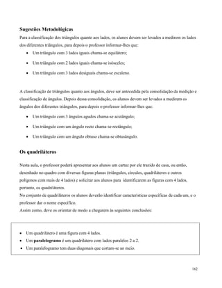 162
Sugestões Metodológicas
Para a classificação dos triângulos quanto aos lados, os alunos devem ser levados a medirem os lados
dos diferentes triângulos, para depois o professor informar-lhes que:
 Um triângulo com 3 lados iguais chama-se equilátero;
 Um triângulo com 2 lados iguais chama-se isósceles;
 Um triângulo com 3 lados desiguais chama-se escaleno.
A classificação de triângulos quanto aos ângulos, deve ser antecedida pela consolidação da medição e
classificação de ângulos. Depois dessa consolidação, os alunos devem ser levados a medirem os
ângulos dos diferentes triângulos, para depois o professor informar-lhes que:
 Um triângulo com 3 ângulos agudos chama-se acutângulo;
 Um triângulo com um ângulo recto chama-se rectângulo;
 Um triângulo com um ângulo obtuso chama-se obtusângulo.
Os quadriláteros
Nesta aula, o professor poderá apresentar aos alunos um cartaz por ele trazido de casa, ou então,
desenhado no quadro com diversas figuras planas (triângulos, círculos, quadriláteros e outros
polígonos com mais de 4 lados) e solicitar aos alunos para identificarem as figuras com 4 lados,
portanto, os quadriláteros.
No conjunto de quadriláteros os alunos deverão identificar características específicas de cada um, e o
professor dar o nome específico.
Assim como, deve os orientar de modo a chegarem às seguintes conclusões:
 Um quadrilátero é uma figura com 4 lados.
 Um paralelogramo é um quadrilátero com lados paralelos 2 a 2.
 Um paralelogramo tem duas diagonais que cortam-se ao meio.
 