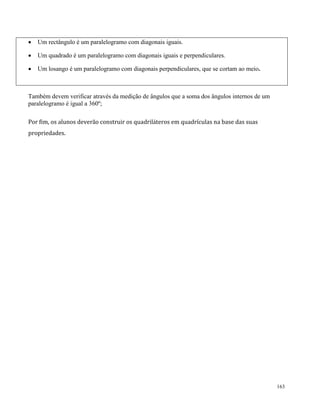 163
 Um rectângulo é um paralelogramo com diagonais iguais.
 Um quadrado é um paralelogramo com diagonais iguais e perpendiculares.
 Um losango é um paralelogramo com diagonais perpendiculares, que se cortam ao meio.
Também devem verificar através da medição de ângulos que a soma dos ângulos internos de um
paralelogramo é igual a 360º;
Por fim, os alunos deverão construir os quadriláteros em quadrículas na base das suas
propriedades.
 