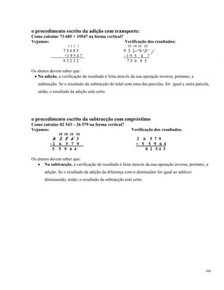 166
o procedimento escrito da adição com transporte:
Como calcular 73 685 + 19547 na forma vertical?
Vejamos: Verificação dos resultados:
1 1 1 1 10 10 10 10
7 3 6 8 5 9 3 2 3 2
+1 9 5 4 7 - 1 9 5 4 7
9 3 2 3 2 7 3 6 8 5
Os alunos devem saber que:
 Na adição, a verificação do resultado é feita através da sua operação inversa, portanto, a
subtracção. Se o resultado da subtracção do total com uma das parcelas, for igual a outra parcela,
então, o resultado da adição está certo.
o procedimento escrito da subtracção com empréstimo
Como calcular 82 543 – 26 579 na forma vertical?
Vejamos: Verificação dos resultados:
10 10 10 10
8 2 5 4 3 2 6 5 7 9
- 2 6 5 7 9 + 5 5 9 6 4
5 5 9 6 4 8 2 5 4 3
Os alunos devem saber que:
 Na subtracção, a verificação do resultado é feita através da sua operação inversa, portanto, a
adição. Se o resultado da adição da diferença com o diminuidor for igual ao aditivo/
diminuendo, então, o resultado da subtracção está certo.
 