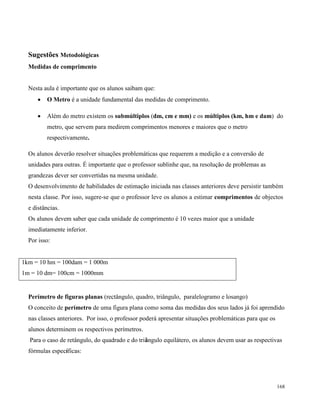 168
Sugestões Metodológicas
Medidas de comprimento
Nesta aula è importante que os alunos saibam que:
 O Metro é a unidade fundamental das medidas de comprimento.
 Além do metro existem os submúltiplos (dm, cm e mm) e os múltiplos (km, hm e dam) do
metro, que servem para medirem comprimentos menores e maiores que o metro
respectivamente.
Os alunos deverão resolver situações problemáticas que requerem a medição e a conversão de
unidades para outras. É importante que o professor sublinhe que, na resolução de problemas as
grandezas dever ser convertidas na mesma unidade.
O desenvolvimento de habilidades de estimação iniciada nas classes anteriores deve persistir também
nesta classe. Por isso, sugere-se que o professor leve os alunos a estimar comprimentos de objectos
e distâncias.
Os alunos devem saber que cada unidade de comprimento é 10 vezes maior que a unidade
imediatamente inferior.
Por isso:
1km = 10 hm = 100dam = 1 000m
1m = 10 dm= 100cm = 1000mm
Perímetro de figuras planas (rectângulo, quadro, triângulo, paralelogramo e losango)
O conceito de perímetro de uma figura plana como soma das medidas dos seus lados já foi aprendido
nas classes anteriores. Por isso, o professor poderá apresentar situações problemáticas para que os
alunos determinem os respectivos perímetros.
Para o caso de retângulo, do quadrado e do triângulo equilátero, os alunos devem usar as respectivas
fórmulas específicas:
 