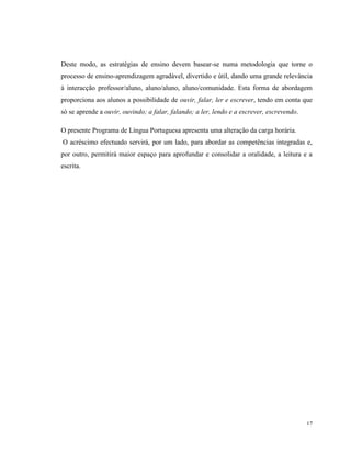17
Deste modo, as estratégias de ensino devem basear-se numa metodologia que torne o
processo de ensino-aprendizagem agradável, divertido e útil, dando uma grande relevância
à interacção professor/aluno, aluno/aluno, aluno/comunidade. Esta forma de abordagem
proporciona aos alunos a possibilidade de ouvir, falar, ler e escrever, tendo em conta que
só se aprende a ouvir, ouvindo; a falar, falando; a ler, lendo e a escrever, escrevendo.
O presente Programa de Língua Portuguesa apresenta uma alteração da carga horária.
O acréscimo efectuado servirá, por um lado, para abordar as competências integradas e,
por outro, permitirá maior espaço para aprofundar e consolidar a oralidade, a leitura e a
escrita.
 