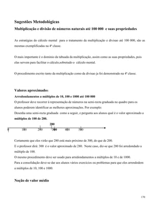 170
Sugestões Metodológicas
Multiplicação e divisão de números naturais até 100 000 e suas propriedades
As estratégias do cálculo mental para o tratamento da multiplicação e divisao até 100 000, são as
mesmas exemplificadas na 4ª classe.
O mais importante é o dominio da tabuada da multiplicação, assim como as suas propriedades, pois
elas servem para facilitar o cálculo,sobretudo o cálculo mental.
O procedimento escrito tanto da multiplicação como da divisao ja foi demonstrado na 4ª classe.
Valores aproximados
Arredondamentos a múltiplos de 10, 100 e 1000 até 100 000
O professor deve recorrer à representação de números na semi-recta graduada no quadro para os
alunos poderem identificar as melhores aproximações. Por exemplo:
Desenha uma semi-recta graduada como a seguir, e pergunta aos alunos qual é o valor aproximado a
múltiplos de 100 de 280.
280
0 100 200 300 400 500
Certamente que eles virão que 280 está mais próximo de 300, do que de 200.
E o professor dirá: 300 é o valor aproximado de 280. Neste caso, diz-se que 280 foi arredondado a
múltiplo de 100.
O mesmo procedimento deve ser usado para arredondamentos a múltiplos de 10 e de 1000.
Para a consolidação deve-se dar aos alunos vários exercícios ou problemas para que eles arrendodem
a múltiplos de 10, 100 e 1000.
Noção de valor médio
 