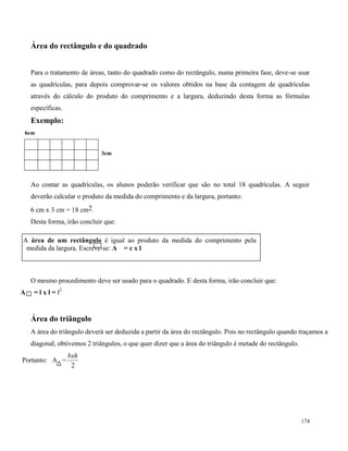 174
Área do rectângulo e do quadrado
Para o tratamento de áreas, tanto do quadrado como do rectângulo, numa primeira fase, deve-se usar
as quadrículas, para depois comprovar-se os valores obtidos na base da contagem de quadrículas
através do cálculo do produto do comprimento e a largura, deduzindo desta forma as fórmulas
específicas.
Exemplo:
6cm
3cm
Ao contar as quadrículas, os alunos poderão verificar que são no total 18 quadrículas. A seguir
deverão calcular o produto da medida do comprimento e da largura, portanto:
6 cm x 3 cm = 18 cm2.
Desta forma, irão concluir que:
O mesmo procedimento deve ser usado para o quadrado. E desta forma, irão concluir que:
A = l x l = l2
Área do triângulo
A área do triângulo deverá ser deduzida a partir da área do rectângulo. Pois no rectângulo quando traçamos a
diagonal, obtivemos 2 triângulos, o que quer dizer que a área do triângulo é metade do rectângulo.
Portanto: A =
2
bxh
A A área de um rectângulo é igual ao produto da medida do comprimento pela
medida da largura. Escreve-se: A = c x l
 
