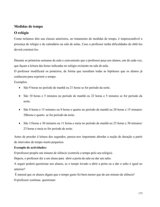 175
Medidas de tempo
O relógio
Como teríamos dito nas classes anteriores, no tratamento de medidas de tempo, é imprescendível a
presença de relógio e do calendário na sala de aulas. Caso o professor tenha dificuldades de obtê-los
deverá construí-los.
Durante as primeiras semanas de aula e conveniente que o professor peça aos alunos, um de cada vez,
que façam a leitura das horas indicadas no relógio existente na sala de aula.
O professor modificará os ponteiros, de forma que ressaltam todas as hipóteses que os alunos já
conhecem para exprimir o tempo.
Exemplos:
 São 9 horas no període de manhã ou 21 horas se for período da noite.
 São 10 horas e 5 minutos no període de manhã ou 22 horas e 5 minutos se for período da
noite.
 São 8 horas e 15 minutos ou 8 horas e quarto no período de manhã ou 20 horas e 15 minutos/
20horas e quarto se for período da noite.
 São 11horas e 30 minutos ou 11 horas e meia no período de manhã ou 23 horas e 30 minutos/
23 horas e meia se for període de noite.
Antes de procder à leitura dos segundos, parece-nos importante abordar a noção de duração a partir
de intervalos de tempo muito pequenos.
Exemplo de actividades:
O professor propõe um minuto de silêncio (controla o tempo pelo seu relógio).
Depois, o professor diz a um aluno para abrir a porta da sala ou dar um salto.
A seguir poderá questionar aos alunos, se o tempo levado a abrir a porta ou a dar o salto é igual ao
anterior?
É natural que os alunos digam que o tempo gasto foi bem menor que de um minuto de silêncio!
O professor continua questionar:
 