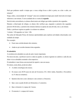176
Será que podemos medir o tempo que o vosso colega levou a abrir a porta, ou a dar o salto, em
minutos?
Surge, então, a necessidade de “arranjar” uma nova unidade de tempo para medir intervalos de tempo
inferiores a um minuto. À nova unidade dá-se o nome de segundo.
Será de toda conveniência, os alunos observarem um relógio que tenha o ponteiro dos segundos.
Durante a observação do relógio, os alunos irão verificar que, enquanto o ponteiro dos segundos
percorre 60 divisões, o ponteiro dos minutos desloca-se apenas de uma divisão, isto é, um minuto.
Então, o professor regista no quadro e os alunos no caderno.
1 minuto = 60 segundos ou 1min = 60s
Nas aulas de Educação Física, há imensas oportunidades para explorar actividades relacionadas com
unidades de tempo.
Por exemplo:
 Fazer uma corrida durante dois minutos;
 Andar ao pé coxinho durante trinta segundos.
O calendário
A existência de calendário na sala de aula é muito importante.
No início da aula, o professor escreve a data no quadro, os alunos registam no caderno e cada dia um
aluno vai ao calendário assinalar o dia respectivo.
O calendário é uma forma convencional de repartir o ano em meses.
Os alunos, nesta altura, já devem saber:
 A ordem cronológica dos meses;
 Os meses com 28/29 (caso do mês de Fevereiro); 30 ( Abril, Junho, Setembro e Novembro)
ou 31 dias (os restantes).
 Quantos dias tem o ano ( destacar o ano comum e o bissexto);
 Que o ano se pode dividir em 4trimestres e 2 semestres.
 Que o trimestre é o espaço de 3 meses.
 O semestre é o espaço de 6 meses.
 