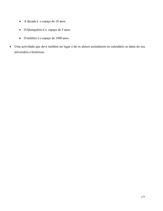 177
 A década é o espaço de 10 anos.
 O Quinquénio é o espaço de 5 anos.
 O milênio é o espaço de 1000 anos.
 Uma actividade que deve também ter lugar é de os alunos assinalarem no calendário as datas do seu
aniversãrio e históricas.
 