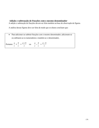 179
Adição e subtracção de fracções com o mesmo denominador
A adição e subtracção de fracções devem ser feita também na base de observação de figuras.
A análise dessas figuras deve ser feita de modo que os alunos concluam que:
 Para adicionar ou subtrair fracções com o mesmo denominador, adicionam-se
ou subtraem-se os numeradores e mantém-se o denominador.
Portanto:
c
a
+
c
b
=
c
ba 
ou
c
a
-
c
b
=
c
ba 
 