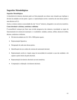 181
Sugestões Metodológicas
Sugestões Metodológicas
A descoberta de números decimais pode ser feita propondo aos alunos uma situação que implique a
divisão da unidades em dez partes iguais e a representação escrita e numérica de uma dessas partes (
uma décima ou 0,1).
Assim, os alunos sentem a necessidade de criar “novos” números, alargando o seu universo numérico.
Como introduzir a décima, centésima e milésima
É aconselhável começar por fazer uma revisão progressiva dos números, recordando as regras de
funcionamento do sistema de numerção e o vocabulário: unidade, centena, milhar, dezena de milhar,
décima, centésima e milésima.
 Divisão da unidade em (10, 100 e 1000) partes iguais;
 Representação figurativa;
 Designação de cada uma dessas partes;
 Identificação da nova ordem do sistema de numeração decimal;
 Representação escrita (a vírgula surge da necessidade de assinalar a casa das unidades e de
separar a parte inteira da parte decimal;
 Representação de números decimais na recta numérica;
 Comparação e ordenação de números decimais.
 