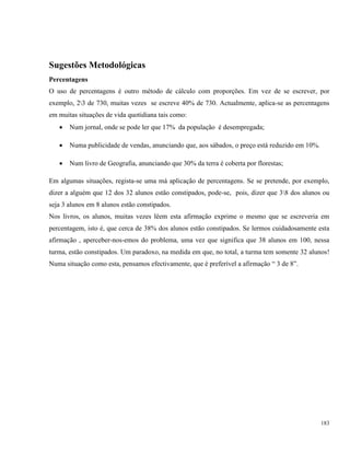 183
Sugestões Metodológicas
Percentagens
O uso de percentagens é outro método de cálculo com proporções. Em vez de se escrever, por
exemplo, 23 de 730, muitas vezes se escreve 40% de 730. Actualmente, aplica-se as percentagens
em muitas situações de vida quotidiana tais como:
 Num jornal, onde se pode ler que 17% da população é desempregada;
 Numa publicidade de vendas, anunciando que, aos sábados, o preço está reduzido em 10%.
 Num livro de Geografia, anunciando que 30% da terra é coberta por florestas;
Em algumas situações, regista-se uma má aplicação de percentagens. Se se pretende, por exemplo,
dizer a alguém que 12 dos 32 alunos estão constipados, pode-se, pois, dizer que 38 dos alunos ou
seja 3 alunos em 8 alunos estão constipados.
Nos livros, os alunos, muitas vezes lêem esta afirmação exprime o mesmo que se escreveria em
percentagem, isto é, que cerca de 38% dos alunos estão constipados. Se lermos cuidadosamente esta
afirmação , aperceber-nos-emos do problema, uma vez que significa que 38 alunos em 100, nessa
turma, estão constipados. Um paradoxo, na medida em que, no total, a turma tem somente 32 alunos!
Numa situação como esta, pensamos efectivamente, que é preferível a afirmação “ 3 de 8”.
 