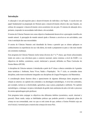 188
Introdução
A educação é um pré-requisito para o desenvolvimento do indivíduo e da Nação. A escola tem um
papel fundamental na preparação do Homem para o desenvolvimento efectivo das suas funções, no
esforço de assegurar o desenvolvimento sócio-económico de um país. O sistema de educação deve,
portanto, responder às necessidades individuais e da sociedade.
O ensino de Ciências Naturais tem como objectivo fundamental desenvolver a percepção científica do
mundo natural. A percepção do mundo natural ajuda o Homem a envolver-se em actividades, com
vista à satisfação das suas necessidades.
O ensino de Ciências Naturais está desenhado de forma a permitir que os alunos apliquem os
conhecimentos às experiências da sua vida diária, de modo a prepararem-se para a vida num mundo
em constantes mudanças.
Este programa de Ciências Naturais inclui temas diversos da 1ª à 7ª classe, que foram seleccionados
tendo em conta a sua relevância para o contexto nacional, outros sistemas a nível da SADC e os
objectivos de âmbito, económico, social, intelectual e pessoal, definidos no Plano Curricular do
Ensino Básico (PCEB).
A disciplina de Ciências naturais é introduzida a partir da 4ª classe e abarca conteúdos de 4 grandes
áreas temáticas ( Ambiente, Seres Vivos, Saúde e População). No 1º ciclo, os conteúdos desta
disciplina, estão transversalmente integrados nas disciplinas de Língua Portuguesa e de Matemática.
A consideração destes factores ditou o aparecimento de algumas diferenças deste programa em
relação ao anterior, no capítulo dos conteúdos e na abordagem metodológica. A nível dos conteúdos,
por exemplo, incluiu-se a electricidade, agricultura, caça e pesca, população e ambiente. No capítulo
metodológico, o destaque vai para a introdução da gestão mais autónoma da aula e de todo o processo
de ensino-aprendizagem pelo professor.
Este programa tenta conjugar os objectivos dos diferentes âmbitos (económico, social, intectual e
pessoal). Deste modo, realça as habilidades práticas que poderão permitir a integração plena da
criança na sua comunidade, uma vez que se está ciente de que, embora o Ensino Primário seja um
nível inicial, é terminal para a maioria das crianças do nosso País.
 